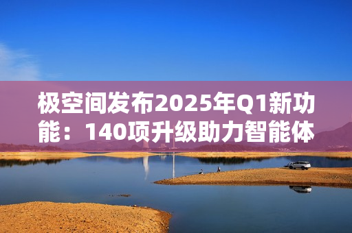 极空间发布2025年Q1新功能：140项升级助力智能体验提升