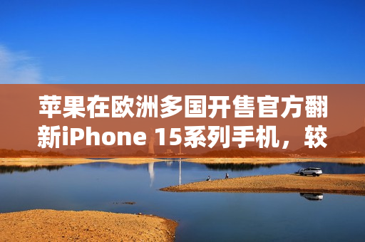 苹果在欧洲多国开售官方翻新iPhone 15系列手机，较新机便宜15%
