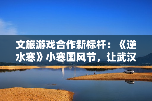 文旅游戏合作新标杆：《逆水寒》小寒国风节，让武汉更显国风魅力与青春活力
