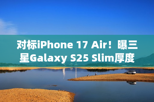 对标iPhone 17 Air！曝三星Galaxy S25 Slim厚度仅6.5mm