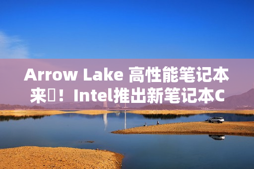 Arrow Lake 高性能笔记本来啰！Intel推出新笔记本CPU