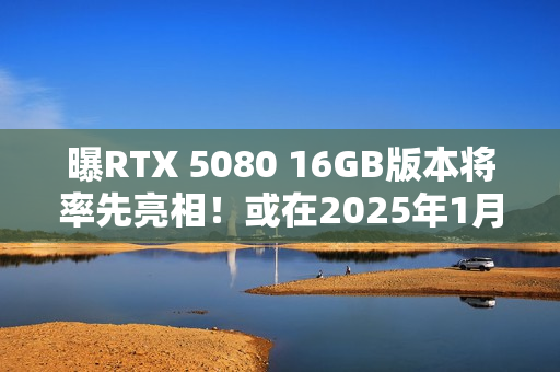 曝RTX 5080 16GB版本将率先亮相！或在2025年1月推出
