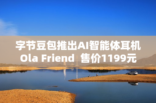 字节豆包推出AI智能体耳机Ola Friend  售价1199元