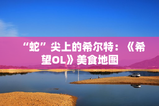 “蛇”尖上的希尔特：《希望OL》美食地图