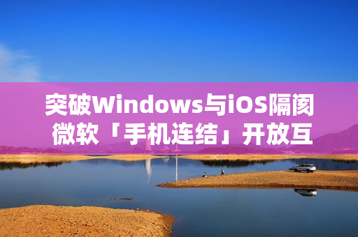 突破Windows与iOS隔阂 微软「手机连结」开放互传档案