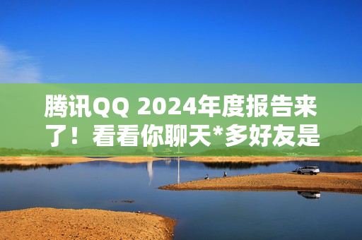 腾讯QQ 2024年度报告来了！看看你聊天*多好友是谁