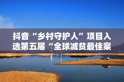 抖音“乡村守护人”项目入选第五届“全球减贫最佳案例”