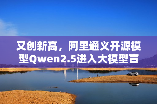 又创新高，阿里通义开源模型Qwen2.5进入大模型盲测全球前十
