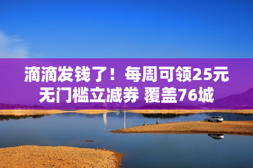 滴滴发钱了!每周可领25元无门槛立减券 覆盖76城 滴滴发钱了!每周可领25元无门槛立减券 覆盖76城