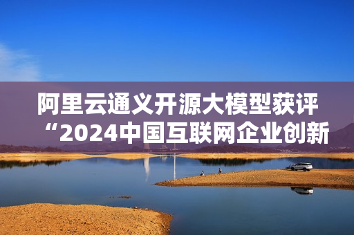 阿里云通义开源大模型获评“2024中国互联网企业创新发展典型案例”