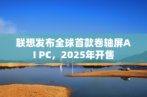 联想发布全球首款卷轴屏AI PC，2025年开售