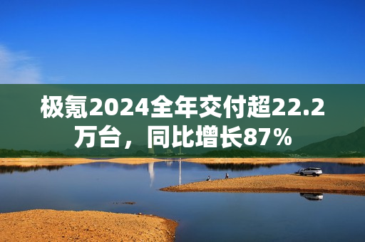 极氪2024全年交付超22.2万台，同比增长87%