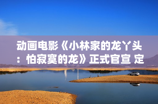 动画电影《小林家的龙丫头：怕寂寞的龙》正式官宣 定档11月7日(小林可爱到爆的动画片)