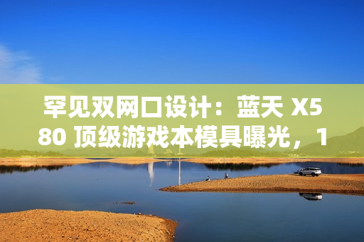 罕见双网口设计：蓝天 X580 顶级游戏本模具曝光，18 寸屏、RTX 50 显卡、双雷电 5 接口配置豪华