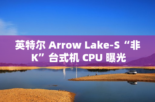 英特尔 Arrow Lake-S“非 K”台式机 CPU 曝光