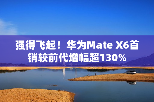 强得飞起！华为Mate X6首销较前代增幅超130%