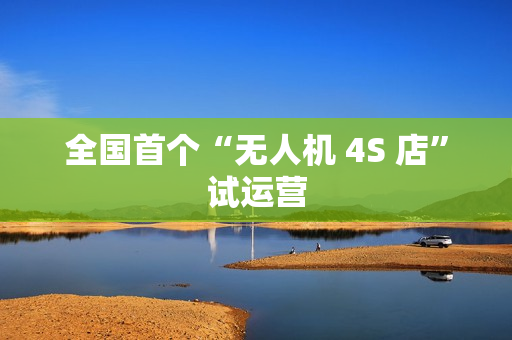 全国首个“无人机 4S 店”试运营