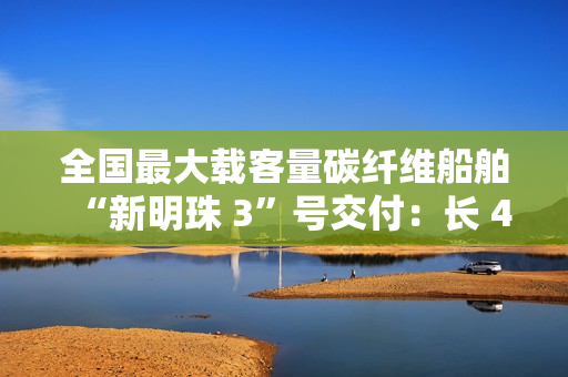 全国最大载客量碳纤维船舶“新明珠 3”号交付：长 44.75 米、宽 11 米，500 客位