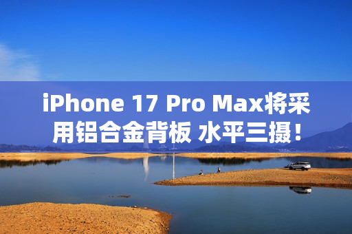 iPhone 17 Pro Max将采用铝合金背板 水平三摄！