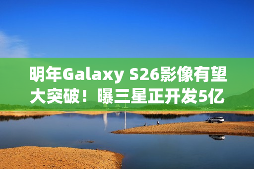 明年Galaxy S26影像有望大突破!曝三星正开发5亿像素感光元件 明年Galaxy S26影像有望大突破!曝三星正开发5亿像素感光元件