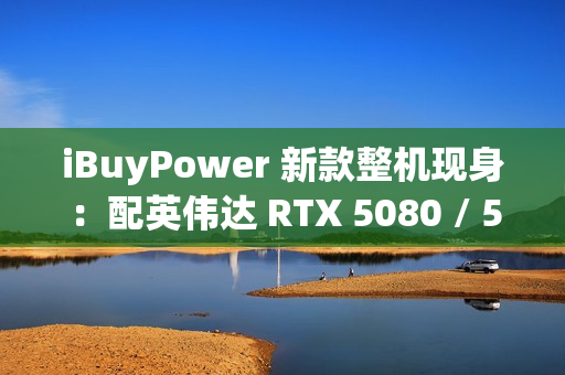 iBuyPower 新款整机现身：配英伟达 RTX 5080 / 5070 Ti 显卡