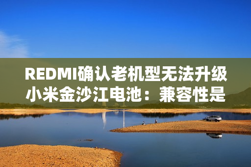 REDMI确认老机型无法升级小米金沙江电池：兼容性是核心难题