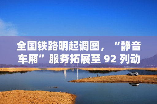 全国铁路明起调图，“静音车厢”服务拓展至 92 列动车组列车