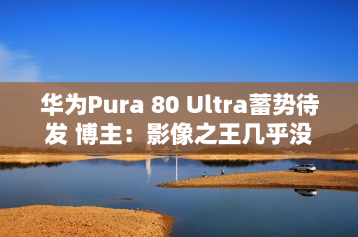 华为Pura 80 Ultra蓄势待发 博主：影像之王几乎没跑