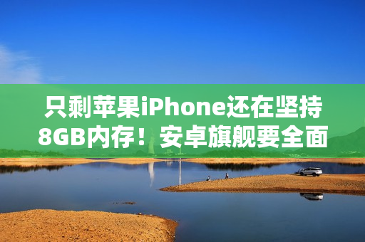 只剩苹果iPhone还在坚持8GB内存！安卓旗舰要全面淘汰