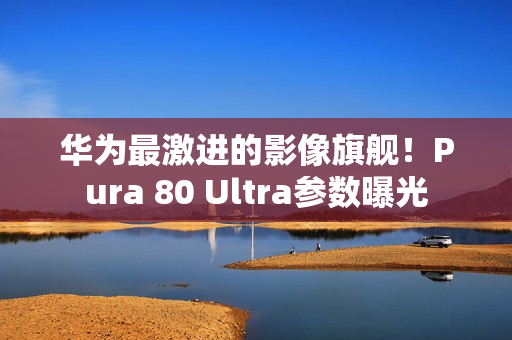 华为最激进的影像旗舰！Pura 80 Ultra参数曝光