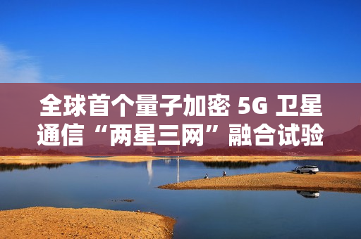 全球首个量子加密 5G 卫星通信“两星三网”融合试验完成 全球首个量子加密 5G 卫星通信“两星三网”融合试验完成