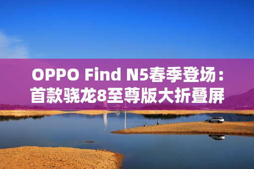 OPPO Find N5春季登场：首款骁龙8至尊版大折叠屏