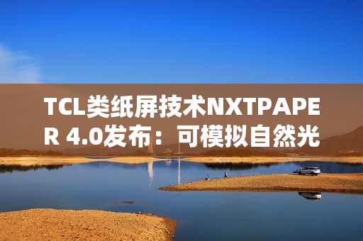 TCL类纸屏技术NXTPAPER 4.0发布：可模拟自然光条件