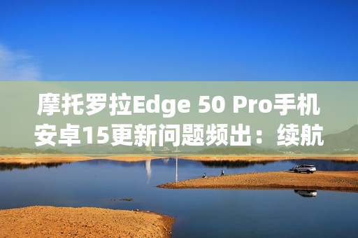 摩托罗拉Edge 50 Pro手机安卓15更新问题频出：续航暴降、相机崩溃