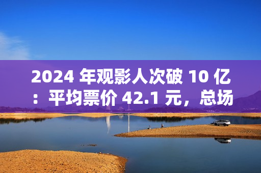 2024 年观影人次破 10 亿：平均票价 42.1 元，总场次 1.43 亿场