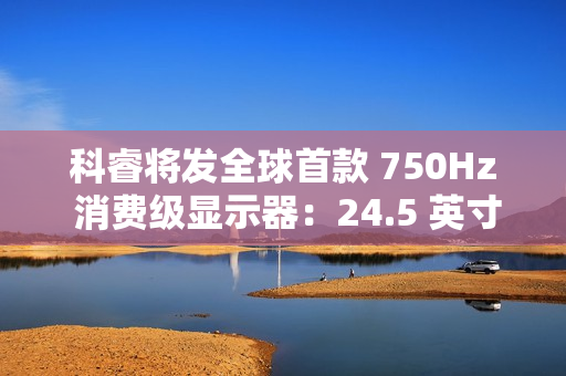 科睿将发全球首款 750Hz 消费级显示器：24.5 英寸、DCI-P3 95% 色域，突破刷新率极限