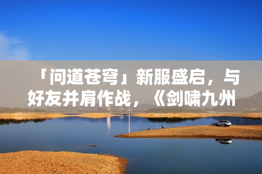 「问道苍穹」新服盛启，与好友并肩作战，《剑啸九州》等你来战！