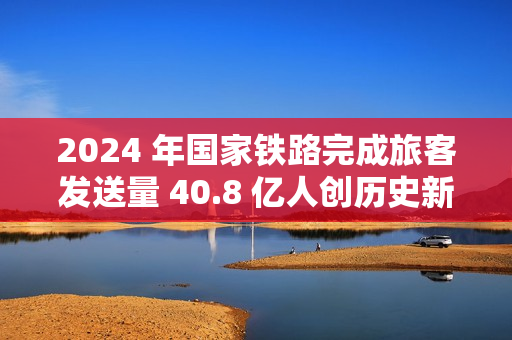 2024 年国家铁路完成旅客发送量 40.8 亿人创历史新高，同比增长 10.8%