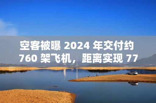 空客被曝 2024 年交付约 760 架飞机，距离实现 770 架的年度目标仅差一步之遥