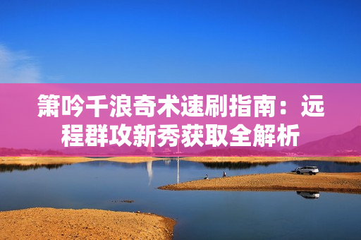 箫吟千浪奇术速刷指南：远程群攻新秀获取全解析