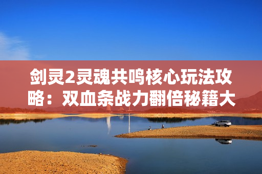 剑灵2灵魂共鸣核心玩法攻略：双血条战力翻倍秘籍大公开