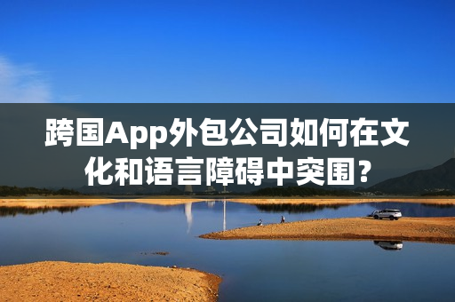 跨国App外包公司如何在文化和语言障碍中突围？