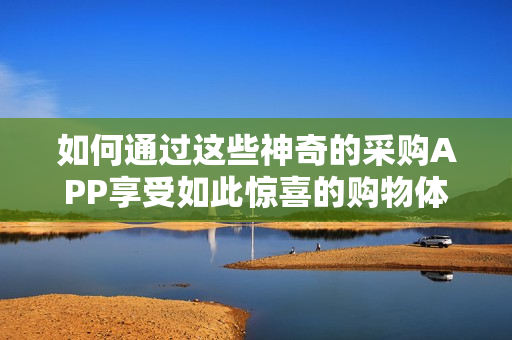 如何通过这些神奇的采购APP享受如此惊喜的购物体验呢？