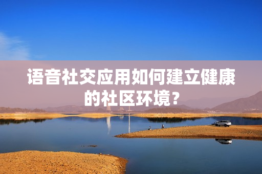 语音社交应用如何建立健康的社区环境？