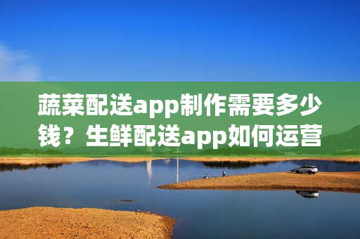 蔬菜配送app制作需要多少钱？生鲜配送app如何运营呢？