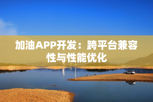 加油APP开发：跨平台兼容性与性能优化