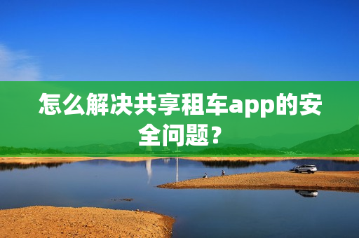 怎么解决共享租车app的安全问题? 怎么解决共享租车app的安全问题?