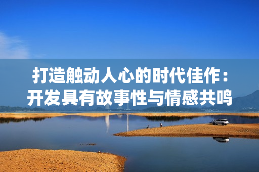 打造触动人心的时代佳作：开发具有故事性与情感共鸣的App应用