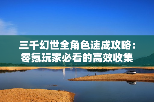 三千幻世全角色速成攻略：零氪玩家必看的高效收集