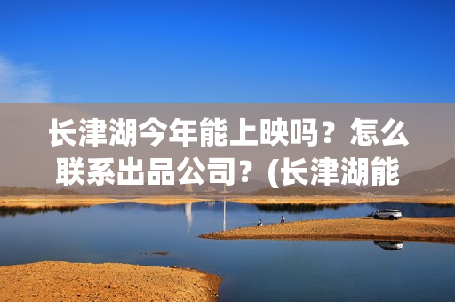 长津湖今年能上映吗？怎么联系出品公司？(长津湖能回本吗)